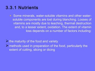3.3.1 Nutrients
• Some minerals, water-soluble vitamins and other water-
soluble components are lost during blanching. Losses of
vitamins are mostly due to leaching, thermal destruction
and, to a lesser extent, oxidation. The extent of vitamin
loss depends on a number of factors including:
the maturity of the food and variety
methods used in preparation of the food, particularly the
extent of cutting, slicing or dicing
 