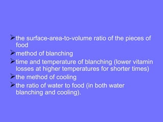 the surface-area-to-volume ratio of the pieces of
food
method of blanching
time and temperature of blanching (lower vitamin
losses at higher temperatures for shorter times)
the method of cooling
the ratio of water to food (in both water
blanching and cooling).
 
