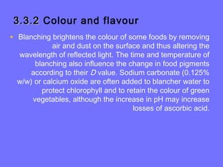 3.3.23.3.2 Colour and flavour
• Blanching brightens the colour of some foods by removing
air and dust on the surface and thus altering the
wavelength of reflected light. The time and temperature of
blanching also influence the change in food pigments
according to their D value. Sodium carbonate (0.125%
w/w) or calcium oxide are often added to blancher water to
protect chlorophyll and to retain the colour of green
vegetables, although the increase in pH may increase
losses of ascorbic acid.
 
