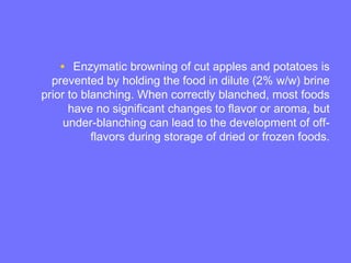 • Enzymatic browning of cut apples and potatoes is
prevented by holding the food in dilute (2% w/w) brine
prior to blanching. When correctly blanched, most foods
have no significant changes to flavor or aroma, but
under-blanching can lead to the development of off-
flavors during storage of dried or frozen foods.
 