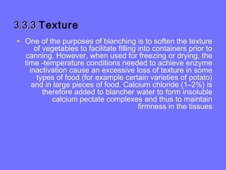 3.3.33.3.3 Texture
• One of the purposes of blanching is to soften the texture
of vegetables to facilitate filling into containers prior to
canning. However, when used for freezing or drying, the
time -temperature conditions needed to achieve enzyme
inactivation cause an excessive loss of texture in some
types of food (for example certain varieties of potato)
and in large pieces of food. Calcium chloride (1–2%) is
therefore added to blancher water to form insoluble
calcium pectate complexes and thus to maintain
firmness in the tissues
 