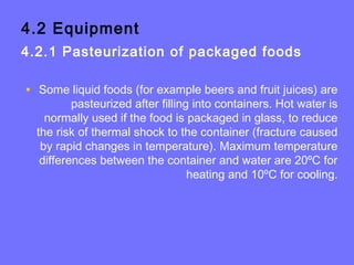 4.2 Equipment
4.2.1 Pasteurization of packaged foods
• Some liquid foods (for example beers and fruit juices) are
pasteurized after filling into containers. Hot water is
normally used if the food is packaged in glass, to reduce
the risk of thermal shock to the container (fracture caused
by rapid changes in temperature). Maximum temperature
differences between the container and water are 20ºC for
heating and 10ºC for cooling.
 