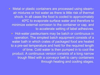 • Metal or plastic containers are processed using steam–
air mixtures or hot water as there is little risk of thermal
shock. In all cases the food is cooled to approximately
40ºC to evaporate surface water and therefore to
minimize external corrosion to the container or cap, and
to accelerate setting of label adhesives.
• Hot-water pasteurisers may be batch or continuous in
operation. The simplest batch equipment consists of a
water bath in which crates of packaged food are heated
to a pre-set temperature and held for the required length
of time. Cold water is then pumped in to cool the
product. A continuous version consists of a long narrow
trough fitted with a conveyor belt to carry containers
through heating and cooling stages.
 