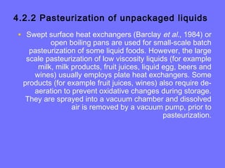 4.2.2 Pasteurization of unpackaged liquids
• Swept surface heat exchangers (Barclay et al., 1984) or
open boiling pans are used for small-scale batch
pasteurization of some liquid foods. However, the large
scale pasteurization of low viscosity liquids (for example
milk, milk products, fruit juices, liquid egg, beers and
wines) usually employs plate heat exchangers. Some
products (for example fruit juices, wines) also require de-
aeration to prevent oxidative changes during storage.
They are sprayed into a vacuum chamber and dissolved
air is removed by a vacuum pump, prior to
pasteurization.
 
