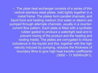 • The plate heat exchanger consists of a series of thin
vertical stainless steel plates, held tightly together in a
metal frame. The plates form parallel channels, and
liquid food and heating medium (hot water or steam) are
pumped through alternate channels, usually in a counter-
current flow pattern. Each plate is fitted with a synthetic
rubber gasket to produce a watertight seal and to
prevent mixing of the product and the heating and
cooling media. The plates are corrugated to induce
turbulence in the liquids and this, together with the high
velocity induced by pumping, reduces the thickness of
boundary films to give high heat transfer coefficients
(3000 – 11 500Wm2K1).
 