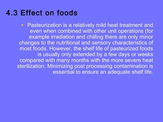 4.3 Effect on foods
• Pasteurization is a relatively mild heat treatment and
even when combined with other unit operations (for
example irradiation and chilling there are only minor
changes to the nutritional and sensory characteristics of
most foods. However, the shelf life of pasteurized foods
is usually only extended by a few days or weeks
compared with many months with the more severe heat
sterilization. Minimizing post processing contamination is
essential to ensure an adequate shelf life.
 