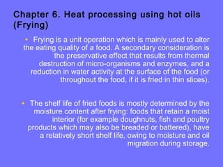 Chapter 6. Heat processing using hot oils
(Frying)
• Frying is a unit operation which is mainly used to alter
the eating quality of a food. A secondary consideration is
the preservative effect that results from thermal
destruction of micro-organisms and enzymes, and a
reduction in water activity at the surface of the food (or
throughout the food, if it is fried in thin slices).
• The shelf life of fried foods is mostly determined by the
moisture content after frying: foods that retain a moist
interior (for example doughnuts, fish and poultry
products which may also be breaded or battered), have
a relatively short shelf life, owing to moisture and oil
migration during storage.
 