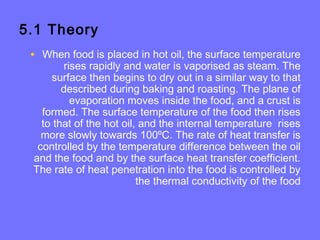 5.1 Theory
• When food is placed in hot oil, the surface temperature
rises rapidly and water is vaporised as steam. The
surface then begins to dry out in a similar way to that
described during baking and roasting. The plane of
evaporation moves inside the food, and a crust is
formed. The surface temperature of the food then rises
to that of the hot oil, and the internal temperature rises
more slowly towards 100ºC. The rate of heat transfer is
controlled by the temperature difference between the oil
and the food and by the surface heat transfer coefficient.
The rate of heat penetration into the food is controlled by
the thermal conductivity of the food
 