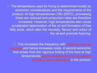 • The temperature used for frying is determined mostly by
economic considerations and the requirements of the
product. At high temperatures (180–200ºC), processing
times are reduced and production rates are therefore
increased. However, high temperatures also cause
accelerated deterioration of the oil and formation of free
fatty acids, which alter the viscosity, flavour and colour of
the oil and promote foaming.
• This increases the frequency with which oil must be
changed and hence increases costs. A second economic
loss arises from the vigorous boiling of the food at high
temperatures which causes loss of oil by aerosol
formation and entrainment in the product.
 
