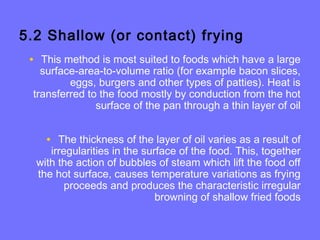 5.2 Shallow (or contact) frying
• This method is most suited to foods which have a large
surface-area-to-volume ratio (for example bacon slices,
eggs, burgers and other types of patties). Heat is
transferred to the food mostly by conduction from the hot
surface of the pan through a thin layer of oil
• The thickness of the layer of oil varies as a result of
irregularities in the surface of the food. This, together
with the action of bubbles of steam which lift the food off
the hot surface, causes temperature variations as frying
proceeds and produces the characteristic irregular
browning of shallow fried foods
 
