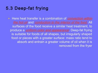 5.3 Deep-fat frying
• Here heat transfer is a combination of convection within
the hot oil and conduction to the interior of the food. All
surfaces of the food receive a similar heat treatment, to
produce a uniform color and appearance. Deep-fat frying
is suitable for foods of all shapes, but irregularly shaped
food or pieces with a greater surface: mass ratio tend to
absorb and entrain a greater volume of oil when it is
removed from the fryer
 