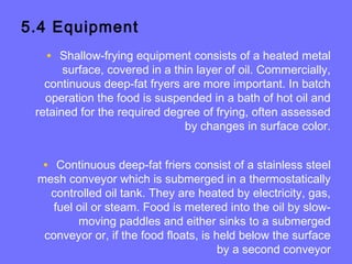5.4 Equipment
• Shallow-frying equipment consists of a heated metal
surface, covered in a thin layer of oil. Commercially,
continuous deep-fat fryers are more important. In batch
operation the food is suspended in a bath of hot oil and
retained for the required degree of frying, often assessed
by changes in surface color.
• Continuous deep-fat friers consist of a stainless steel
mesh conveyor which is submerged in a thermostatically
controlled oil tank. They are heated by electricity, gas,
fuel oil or steam. Food is metered into the oil by slow-
moving paddles and either sinks to a submerged
conveyor or, if the food floats, is held below the surface
by a second conveyor
 