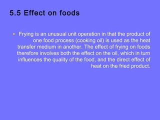 5.5 Effect on foods
• Frying is an unusual unit operation in that the product of
one food process (cooking oil) is used as the heat
transfer medium in another. The effect of frying on foods
therefore involves both the effect on the oil, which in turn
influences the quality of the food, and the direct effect of
heat on the fried product.
 