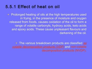 5.5.1 Effect of heat on oil
• Prolonged heating of oils at the high temperatures used
in frying, in the presence of moisture and oxygen
released from foods, causes oxidation of the oil to form a
range of volatile carbonyls, hydroxy acids, keto acids
and epoxy acids. These cause unpleasant flavours and
darkening of the oil.
• The various breakdown products are classified as
volatile decomposition products (VDP) and non-volatile
decomposition products (NVDP).
 