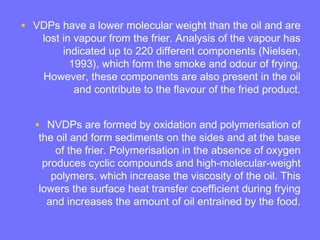 • VDPs have a lower molecular weight than the oil and are
lost in vapour from the frier. Analysis of the vapour has
indicated up to 220 different components (Nielsen,
1993), which form the smoke and odour of frying.
However, these components are also present in the oil
and contribute to the flavour of the fried product.
• NVDPs are formed by oxidation and polymerisation of
the oil and form sediments on the sides and at the base
of the frier. Polymerisation in the absence of oxygen
produces cyclic compounds and high-molecular-weight
polymers, which increase the viscosity of the oil. This
lowers the surface heat transfer coefficient during frying
and increases the amount of oil entrained by the food.
 