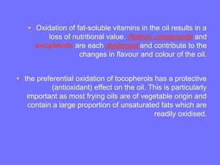 • Oxidation of fat-soluble vitamins in the oil results in a
loss of nutritional value. Retinol, carotenoids and
tocopherols are each destroyed and contribute to the
changes in flavour and colour of the oil.
• the preferential oxidation of tocopherols has a protective
(antioxidant) effect on the oil. This is particularly
important as most frying oils are of vegetable origin and
contain a large proportion of unsaturated fats which are
readily oxidised.
 