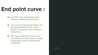 End point curve :
15
● The TDT curve constructed in this
manner is called end point curve.
● This curve can be used for finding out
the thermal death time for a fixed
number of organisms at an unknown
temperature.
● TDT values obtained in this manner
are valid only for the number and type
of organisms used in that particular
experiment.
 