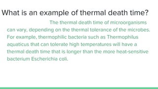 What is an example of thermal death time?
The thermal death time of microorganisms
can vary, depending on the thermal tolerance of the microbes.
For example, thermophilic bacteria such as Thermophilus
aquaticus that can tolerate high temperatures will have a
thermal death time that is longer than the more heat-sensitive
bacterium Escherichia coli.
 