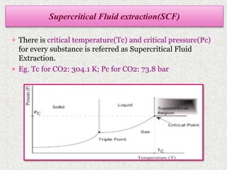  There is critical temperature(Tc) and critical pressure(Pc)
for every substance is referred as Supercritical Fluid
Extraction.
 Eg. Tc for CO2: 304.1 K; Pc for CO2: 73.8 bar
Supercritical Fluid extraction(SCF)
 