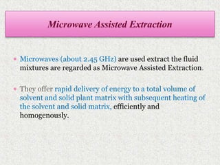  Microwaves (about 2.45 GHz) are used extract the fluid
mixtures are regarded as Microwave Assisted Extraction.
 They offer rapid delivery of energy to a total volume of
solvent and solid plant matrix with subsequent heating of
the solvent and solid matrix, efficiently and
homogenously.
Microwave Assisted Extraction
 