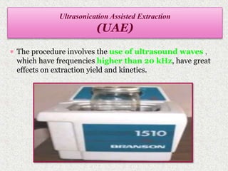  The procedure involves the use of ultrasound waves ,
which have frequencies higher than 20 kHz, have great
effects on extraction yield and kinetics.
Ultrasonication Assisted Extraction
(UAE)
 