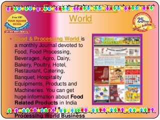 Food & Processing
World
 Food & Processing World is

a monthly Journal devoted to
Food, Food Processing,
Beverages, Agro, Dairy,
Bakery, Poultry, Hotel,
Restaurant, Catering,
Banquet, Hospitality
Equipments, Products and
Machineries. You can get
huge information about Food
Related Products in India
through our Food &
Processing World Business

1/6/2014

 