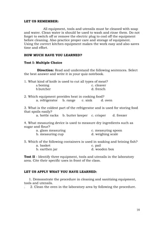 18
LET US REMEMBER:
All equipment, tools and utensils must be cleaned with soap
and water. Clean water is should be used to wash and rinse them. Do not
forget to switch off or remove the electric plug to cool off the equipment
before cleaning. Also practice proper care and storage of equipment.
Using the correct kitchen equipment makes the work easy and also saves
time and effort.
HOW MUCH HAVE YOU LEARNED?
Test I: Multiple Choice
Direction: Read and understand the following sentences. Select
the best answer and write it in your quiz notebook.
1. What kind of knife is used to cut all types of meat?
a.boning c. cleaver
b.butcher d. french
2. Which equipment provides heat in cooking food?
a. refrigerator b. range c. sink d. oven
3. What is the coldest part of the refrigerator and is used for storing food
that spoils easily?
a. bottle racks b. butter keeper c. crisper d. freezer
4. What measuring device is used to measure dry ingredients such as
sugar and flour?
a. glass measuring c. measuring spoon
b. measuring cup d. weighing scale
5. Which of the following containers is used in soaking and brining fish?
a. basket c. pail
b. earthen jar d. wooden box
Test II - Identify three equipment, tools and utensils in the laboratory
area. Cite their specific uses in front of the class.
LET US APPLY WHAT YOU HAVE LEARNED:
1. Demonstrate the procedure in cleaning and sanitizing equipment,
tools and utensils.
. 2. Clean the oven in the laboratory area by following the procedure.
 