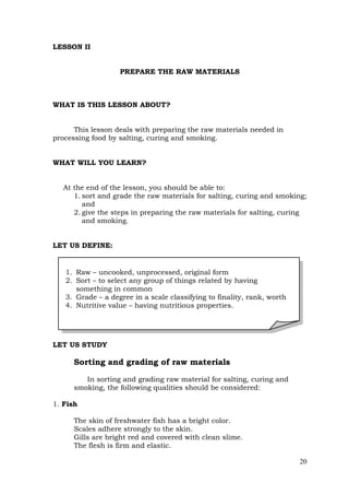 20
LESSON II
PREPARE THE RAW MATERIALS
WHAT IS THIS LESSON ABOUT?
This lesson deals with preparing the raw materials needed in
processing food by salting, curing and smoking.
WHAT WILL YOU LEARN?
At the end of the lesson, you should be able to:
1. sort and grade the raw materials for salting, curing and smoking;
and
2. give the steps in preparing the raw materials for salting, curing
and smoking.
LET US DEFINE:
LET US STUDY
Sorting and grading of raw materials
In sorting and grading raw material for salting, curing and
smoking, the following qualities should be considered:
1. Fish
The skin of freshwater fish has a bright color.
Scales adhere strongly to the skin.
Gills are bright red and covered with clean slime.
The flesh is firm and elastic.
1. Raw – uncooked, unprocessed, original form
2. Sort – to select any group of things related by having
something in common
3. Grade – a degree in a scale classifying to finality, rank, worth
4. Nutritive value – having nutritious properties.
 