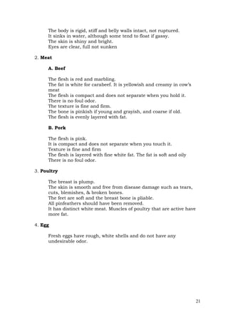 21
The body is rigid, stiff and belly walls intact, not ruptured.
It sinks in water, although some tend to float if gassy.
The skin is shiny and bright.
Eyes are clear, full not sunken
2. Meat
A. Beef
The flesh is red and marbling.
The fat is white for carabeef. It is yellowish and creamy in cow’s
meat
The flesh is compact and does not separate when you hold it.
There is no foul odor.
The texture is fine and firm.
The bone is pinkish if young and grayish, and coarse if old.
The flesh is evenly layered with fat.
B. Pork
The flesh is pink.
It is compact and does not separate when you touch it.
Texture is fine and firm
The flesh is layered with fine white fat. The fat is soft and oily
There is no foul odor.
3. Poultry
The breast is plump.
The skin is smooth and free from disease damage such as tears,
cuts, blemishes, & broken bones.
The feet are soft and the breast bone is pliable.
All pinfeathers should have been removed.
It has distinct white meat. Muscles of poultry that are active have
more fat.
4. Egg
Fresh eggs have rough, white shells and do not have any
undesirable odor.
 
