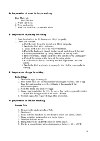 23
D. Preparation of meat for bacon making
Raw Material:
Pork Bellies
1. Wash the meat.
2. Trim and weigh.
3. Slice the meat into convenient sizes.
E. Preparation of poultry for curing
1. Fast the chicken for 12 hours and bleed properly.
2. Dress the chicken:
a. Cut the vein from the throat and bleed properly.
b. Wash the bird with cold water.
c. Scald bird in hot water to remove feathers.
d. Pluck the body and breast feathers and work toward the tail.
e. Remove pin feathers by using tweezers or paring knife.
f. Remove internal organs and rinse the inside cavity thoroughly.
g. Cut off the wings at the base of the wing joints.
h.Cut the neck close to the body and the legs below the knee
joints.
i. Wash the bird and drain thoroughly; the bird is now ready for
curing.
F. Preparation of eggs for salting
Salted Eggs
1. Wash the eggs thoroughly.
2. Boil water with salt till salinometer reading is reached. See if egg
float for salinometer test. If egg floats, it has reached the
salinometer point.
3. Cool the brine and immerse eggs
4. Soak eggs in solution for 12 – 14 days. For native eggs collect after
12 days. For foreign breed duck after 14 days.
5. Collect eggs after required days. Boil and color.
G. preparation of fish for smoking
Smoke fish
1. Remove gills and entrails of fish.
2. Wash well.
3. Soak in brine solution for one hour to leach out blood. Drain.
4. Soak in saline solution for one to six hours.
5. Wash with fresh water.
6. Hang fish out or under the sun for three hours.
7. Put in a smokehouse with a temperature between 90 – 100ºF.
 