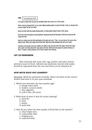 26
LET US REMEMBER
Raw materials like meat, fish, egg, poultry and other marine
products must be fresh. Infested raw materials covered with molds
should be separated from the rest and better yet be disposed of.
HOW MUCH HAVE YOU LEARNED?
Direction: Read the questions carefully. Select the letter of the correct
answer and write it in your quiz notebook.
1. Which one describes the best quality egg?
a. Rough white shell
b. broken, scratch shells
c. thin eggwhite
d. yolk is flat, off-center
2. What kind of meat is best for tocino making?
a. back fat
b. ham
c. kasim
d. pork lean
3. How do you select the best quality of fresh fish in the market?
a. clear bright eyes
b. undesirable odor
c. bulging eyes
d. ruptured belly
in preparing fish
 