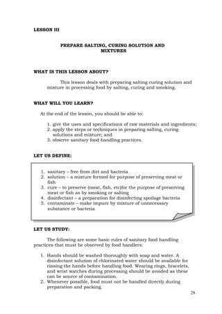 28
LESSON III
PREPARE SALTING, CURING SOLUTION AND
MIXTURES
WHAT IS THIS LESSON ABOUT?
This lesson deals with preparing salting curing solution and
mixture in processing food by salting, curing and smoking.
WHAT WILL YOU LEARN?
At the end of the lesson, you should be able to:
1. give the uses and specifications of raw materials and ingredients;
2. apply the steps or techniques in preparing salting, curing
solutions and mixture; and
3. observe sanitary food handling practices.
LET US DEFINE:
LET US STUDY:
The following are some basic rules of sanitary food handling
practices that must be observed by food handlers:
1. Hands should be washed thoroughly with soap and water. A
disinfectant solution of chlorinated water should be available for
rinsing the hands before handling food. Wearing rings, bracelets,
and wrist watches during processing should be avoided as these
can be source of contamination.
2. Whenever possible, food must not be handled directly during
preparation and packing.
1. sanitary – free from dirt and bacteria
2. solution – a mixture formed for purpose of preserving meat or
fish
3. cure – to preserve (meat, fish, etc)for the purpose of preserving
meat or fish as by smoking or salting
4. disinfectant – a preparation for disinfecting spoilage bacteria
5. contaminate – make impure by mixture of unnecessary
substance or bacteria
 