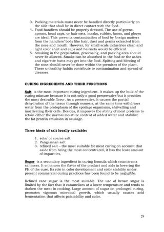 29
3. Packing materials must never be handled directly particularly on
the side that shall be in direct contact with the food.
4. Food handlers should be properly dressed. The use of gowns,
aprons, head caps, or hair nets, masks, rubber, boots, and gloves
are ideal. This prevents contamination of food by foreign matters
from the handlers’ body like hair, dust and germs extracted from
the nose and mouth. However, for small scale industries clean and
light color shirt and caps and hairnets would be efficient.
5. Smoking in the preparation, processing, and packing area should
never be allowed. Smoke can be absorbed in the food or the ashes
and cigarette butts may get into the food. Spitting and blowing of
the nose should never be done within the premises of the plant.
These unhealthy habits contribute to contamination and spread of
diseases.
CURING INGREDIENTS AND THEIR FUNCTIONS
Salt is the most important curing ingredient. It makes up the bulk of the
curing mixture because it is not only a good preservative but it provides
the most desirable flavor. As a preservative, it causes the partial
dehydration of the tissue through osmosis, at the same time withdraws
water from the protoplasm of the spoilage organisms, shrivelling and
inactivating their cells. Besides, it improves the ability of meat proteins to
retain either the normal moisture content of added water and stabilize
the fat protein emulsion in sausage.
Three kinds of salt locally available:
1. solar or coarse salt
2. Pangasinan salt
3. refined salt – the most suitable for meat curing on account that
aside from being the most concentrated, it has the least amount
of impurities.
Sugar is a secondary ingredient in curing formula which counteracts
saltiness. It enhances the flavor of the product and aids in lowering the
PH of the cure. Its role in color development and color stability under
present commercial curing practices has been found to be negligible.
Refined cane sugar is the most suitable. The use of brown sugar is
limited by the fact that it caramelizes at a lower temperature and tends to
darken the meat in cooking. Large amount of sugar on prolonged curing,
promotes vigorous microbial growth, which usually causes acid
fermentation that affects palatability and color.
 