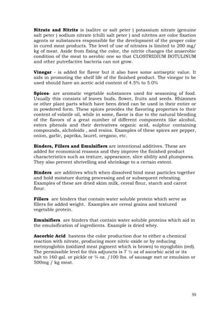 30
Nitrate and Nitrite is (salitre or salt peter ) potassium nitrate (genuine
salt peter ) sodium nitrate (chilli salt peter ) and nitrites are color fixation
agents or substances responsible for the development of the proper color
in cured meat products. The level of use of nitrates is limited to 200 mg/
kg of meat. Aside from fixing the color, the nitrite changes the anaerobic
condition of the meat to aerobic one so that CLOSTRIDIUM BOTULINUM
and other putrefactive bacteria can not grow.
Vinegar - is added for flavor but it also have some antiseptic value. It
aids in promoting the shelf life of the finished product. The vinegar to be
used should have an acetic acid content of 4.5% to 5.0%
Spices- are aromatic vegetable substances used for seasoning of food.
Usually this consists of leaves buds, flower, fruits and seeds. Rhizomes
or other plant parts which have been dried can be used in their entire or
in powdered form. These spices provides the flavoring properties to their
content of volatile oil, while in some, flavor is due to the natural blending
of the flavors of a great number of different components like alcohol,
esters phenols and their derivatives organic acid, sulphur containing
compounds, alcholoids , and resins. Examples of these spices are pepper,
onion, garlic, paprika, laurel, oregano, etc.
Binders, Fillers and Emulsifiers are intentional additives. These are
added for economical reasons and they improve the finished product
characteristics such as texture, appearance, slice ability and plumpness.
They also prevent shrivelling and shrinkage to a certain extent.
Binders are additives which when dissolved bind meat particles together
and hold moisture during processing and or subsequent reheating.
Examples of these are dried skim milk, cereal flour, starch and carrot
flour.
Fillers are binders that contain water soluble protein which serve as
fillers for added weight. Examples are cereal grains and textured
vegetable protein.
Emulsifiers are binders that contain water soluble proteins which aid in
the emulsification of ingredients. Example is dried whey.
Ascorbic Acid hastens the color production due to either a chemical
reaction with nitrate, producing more nitric oxide or by reducing
metmyoglobin (oxidized meat pigment which is brown) to myoglobin (red).
The permissible level for this adjuncts is 7 ½ oz of ascorbic acid or its
salt to 160 gal. or pickle or ¾ oz. /100 lbs. of sausage met or emulsion or
500mg / kg meat.
 