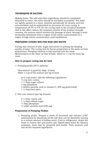 31
TECHNIQUES IN SALTING
Making brine. The salt and other ingredients should be completely
dissolved in water: the brine should be sterilized as possible. The meat
are lightly packed in a clean, odorless periodically for density and salt
concentration and be replenished as necessary for even curing. A
temperature of 3ºC to 4ºC for the curing room is the accepted standard.
Salt in the effect, lowers the moisture content of the product through
osmosis, the process which involves the passage of water through a semi-
permeable membrane from a region of low solute concentration to a
region of high solute concentration until equilibrium.
PREPARING CURING MIX FOR HAM AND BACON
Curing mix consists of salt, sugar and nitrite to prolong the keeping
quality of meat. The curing mix for bacon preparation is the same as ham
preparation. Pumping solution is also injected into the meat.
Measurement is the same as that of ham, which is ½ cup for every kg.
meat.
How to prepare curing mix for ham
1. Pumping pickle (50 % salinity)
This mixture is good for 4kgs. of meat
Allow ½ cup of the mixture per kg of meat
In 2 cups water, add the following ingredients:
½ cup salt, coarse.
1 ½ tbsp sugar refined
1 tsp phosphate
2 tablets ascorbic acid or vitamin C, 500 mg (pulverized)
1 ½ tbsp ham spice
2. Dry cure mixture (per kg of meat)
2 ½ tbsp. coarse salt
1 ½ tbsp refined sugar
¼ tbsp phosphate
½ tablet ascorbic acid (500 mg)
Preparation of Pumping Pickles
1. Pumping pickle. Prepare a stock of saturated salt solution (100º
salinometer) by dissolving all the salt that can be dissolved, stirring
in a certain amount of boiling water. Cool in refrigerator, strain the
brine to remove dirt and excess salt. Boiled plain water for dilution
purposes, must also be prepared and cooled. Then measure and
mix all the required ingredients.
 