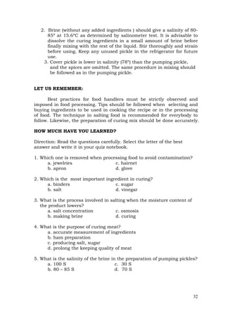 32
2. Brine (without any added ingredients ) should give a salinity of 80-
85º at 15.6ºC as determined by salinometer test. It is advisable to
dissolve the curing ingredients in a small amount of brine before
finally mixing with the rest of the liquid. Stir thoroughly and strain
before using. Keep any unused pickle in the refrigerator for future
use.
3. Cover pickle is lower in salinity (78º) than the pumping pickle,
and the spices are omitted. The same procedure in mixing should
be followed as in the pumping pickle.
LET US REMEMBER:
Best practices for food handlers must be strictly observed and
imposed in food processing. Tips should be followed when selecting and
buying ingredients to be used in cooking the recipe or in the processing
of food. The technique in salting food is recommended for everybody to
follow. Likewise, the preparation of curing mix should be done accurately.
HOW MUCH HAVE YOU LEARNED?
Direction: Read the questions carefully. Select the letter of the best
answer and write it in your quiz notebook.
1. Which one is removed when processing food to avoid contamination?
a. jewelries c. hairnet
b. apron d. glove
2. Which is the most important ingredient in curing?
a. binders c. sugar
b. salt d. vinegar
3. What is the process involved in salting when the moisture content of
the product lowers?
a. salt concentration c. osmosis
b. making brine d. curing
4. What is the purpose of curing meat?
a. accurate measurement of ingredients
b. ham preparation
c. producing salt, sugar
d. prolong the keeping quality of meat
5. What is the salinity of the brine in the preparation of pumping pickles?
a. 100 S c. 30 S
b. 80 – 85 S d. 70 S
 