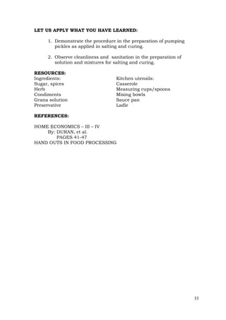 33
LET US APPLY WHAT YOU HAVE LEARNED:
1. Demonstrate the procedure in the preparation of pumping
pickles as applied in salting and curing.
2. Observe cleanliness and sanitation in the preparation of
solution and mixtures for salting and curing.
RESOURCES:
Ingredients: Kitchen utensils:
Sugar, spices Casserole
Herb Measuring cups/spoons
Condiments Mixing bowls
Grana solution Sauce pan
Preservative Ladle
REFERENCES:
HOME ECONOMICS – III – IV
By: DURAN, et al.
PAGES 41-47
HAND OUTS IN FOOD PROCESSING
 