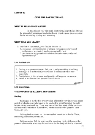 34
LESSON IV
CURE THE RAW MATERIALS
WHAT IS THIS LESSON ABOUT?
In this lesson you will learn that curing ingredients should
be accurately measured and mixed as a requirement in processing
foods by salting, curing and smoking.
WHAT WILL YOU LEARN?
At the end of the lesson, you should be able to:
1. recognize the importance of proper curing procedures and
techniques accurately and systematically; and
2. perform curing procedures and techniques accurately and
systematically.
LET US DEFINE
LET US STUDY:
THE PROCESS OF SALTING AND CURING
Salting
Salting as a method of preservation of meat is very important since
salted products generally have to be leached to get off most of the salt
before eating and cooking. They lose extractive like some of the proteins,
low molecular aromatic substances, vitamins and some parts of their
value, get lost.
Salting is dependent on the removal of moisture in foods. Thus,
rendering them less perishable.
Salt preserves fish by lowering the moisture content through the
process of osmosis, whereby the moisture in the body of fish is removed
1. Curing – to preserve (meat, fish, etc.), as by smoking or salting
2. Salting – is a method of preservation of meat and other raw
materials.
3. Sanitation – is the science and practice of hygienic measures.
4. Leach – to dissolve out soluble constituents
 
