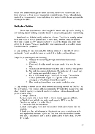 35
while salt enters through the skin as semi-permeable membrane. The
flow of water is from lesser to greater concentration. Thus, when fish is
soaked in concentrated brine solution, the water inside, flows out rapidly
through the skin.
Methods of Salting
There are five methods of salting fish. These are: 1) kench salting 2)
dry salting 3) dry salting to make brine 4) brine salting and 5) fermenting.
1. Kench saltin. This is locally called as binuro. The fish is heavily salted
with the ratio of 1:7 (1 part fish to 7 parts salt). Before they are salted,
they are soaked in 10% brine solution to leach the blood and then half
dried for 2 hours. They are packed in newspapers and in wooden boxes
for commercial purposes.
2. Dry salting. In this method, the fishery product is dried first before
salting it. Fresh small shrimps are dried first before salting them.
Steps in preparing salted alamang:
a. Remove the adhering foreign materials from small
shrimps.
b. Wash and dry the small shrimps under the sun for one
day.
c. Pound and dry shrimps with the use of mortar and pestle.
d. Add salt to pounded shrimps. The ratio is 1:5 (1 part salt
to 5 parts pounded shrimps or 17%.
e. Add a little wash sugar to salted shrimps. The ratio is
1:32 (1 part wash sugar to 32 parts salted pounded
shrimps) or 3%, blend them thoroughly.
f. After mixing, form them into paste ready for sale.
3. Dry salting to make brine. This method is locally known as”tinabal” by
the Cebuanos. The species of fish commonly dry salted to make brine are
short bodied mackerel, striped mackerel, yellow – striped crevale and
yaito tuna or alloy.
a. Weigh the fish.
b. Eviscerate and if their flesh is thick, make a gash on them.
c. Wash them with fresh water and soak in 10% brine for
30minutes to leach out the blood.
d. Drain the fish for one hour.
e. Rub thoroughly each fish with salt so that all surfaces will be
coated.
f. Pack the fish with layers in big plastic or glass containers with
salt sprinkled between layers so that the brine formed will cover
the fish. The ratio of fish is 1:4 (1 part salt to 4 parts fish) or 20%
by weigh.
 