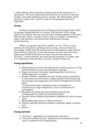 36
4. Brine Salting. This method is locally known by the Cebuanos as
“guinamos”. The brine salted fish are stored for one month or two and
usually eaten with kalamansi juice or vinegar. The brine of this salted
product is called “una”, which is used as seasoning for broth and
vegetables.
Curing
Curing is a preparation for a subsequent processing of meat either
in sausage making factories or at home. The function of the curing
agents is to improve the taste and the water binding capacity of the meat
color (nitrate, nitrite, ascorbic acid) as well as to supply a medium for
elastic acid bacteria in the production of fermented sausage
(carbohydrates).
Before curing meat should be chilled 1 to 4○C. There are two
systems of curing meat, pickling and dry curing. Juices of meat are
thoroughly rubbed with the curing mixture and packed in tanks with an
excess of dry curing salt. As the salt extracts the juice from the meat,
liquor may develop in the first few days; this must be removed.
In all dry - curing methods, the meat should be placed in a chiller with
4ºC temperature and should be covered to protect it from air.
Curing Ingredients:
a. Salt dehydrates the meat by altering the osmotic pressure. It also
inhibits bacteria action and subsequent spoilage.
b. Sugar counteracts the harsh, hardening effect of salt by its
moderating action on flavor.
c. Nitrate or Nitrite stabilizes the color of lean tissues contributes
to color flavor of cured meats, inhibits growth of food poisoning
and spoilage microorganisms and retards development of rancid
flavor.
* Controversial issue regarding nitrate is formation of
nitrosamines at high temperature, which is believed to be
carcinogenic.
d. Phosphate increases the water holding capacity and
consequently the yield of the finished product.
e. Ascorbic Acid or Sodium Erythorbate stabilizes the color of cured
meat.
f. Monosodium glutamate is a flavor enhancer.
g. Texture vegetable proteins extenders; primarily added to reduce
cost.
h. Spices
Curing methods:
1. Dry Cure – ingredients are introduced in dry form.
2. Immersion/Pickle Curing – ingredients are dissolved in water;
meat is soaked in the curing solution.
 