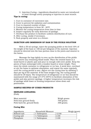 37
3. Injection Curing – ingredients dissolved in water are introduced
to meat through artery pumping or injection in meat muscle.
Tips in curing:
1. Cure in container of convenient size.
2. Cover to prevent fat oxidation and contamination
3. Cure to required number of days
4. Curing temperature is from 36 - 40ºF.
5. Monitor the curing temperature from time to time
6. Inspect regularly for early detection of spoilage.
7. Overhaul the product to facilitate uniform distribution of cure.
8. After curing, smoke if necessary.
9. Pack properly and store in a freezer.
INJECTION AND IMMERSION OF HAM IN THE PICKLE SOLUTION
With a 50 ml syringe, inject the pumping pickle at the level 10% of
the weight of the ham or 100 ml per kilogram of the material. Injection
should be directed into the lean portion close to the joints and nearest to
the bones.
Massage the legs tightly to even up the distribution of the pickle
and remove any remaining blood inside. Place the treated hams in a
wood barrel or plastic pail and pour in enough cold cover pickle. Keep the
pieces of ham submerged with a wooden board or stone weight. Then
store the whole container in refrigerator or ice box. A week later, overhaul
or stir the hams to optimize absorption, and repeat the same regularly
until the curing period is over. (figure out the curing time by allowing 5
days per kg of the material. If the ham weighs 6 kg, the curing period
should be 30 days). The temperature of refrigerator or ice box should be
maintained with the range of 4.4ºC (40ºC) to facilitate absorption of the
pickle and also prevent spoilage. A higher temperature increases the risk
of spoilage while lower or freezing temperature slows down salt
penetration.
SAMPLE RECIPES OF CURED PRODUCTS
SKINLESS LONGANISA
(Pork)
Meat material: Weigh grams
Pork lean ground finely 700 grams
Pork back fat, ground finely 300 grams.
Curing Mix:
Ingredients Household Measure Weigh (gram)
Refined salt 1 Tablespoon 12.00
Curing salt ½ Tablespoon 2.00
Phosphate 1 Tablespoon 3.00
 