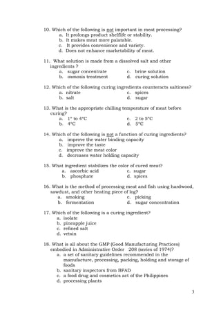 3
10. Which of the following is not important in meat processing?
a. It prolongs product shelflife or stability.
b. It makes meat more palatable.
c. It provides convenience and variety.
d. Does not enhance marketability of meat.
11. What solution is made from a dissolved salt and other
ingredients ?
a. sugar concentrate c. brine solution
b. osmosis treatment d. curing solution
12. Which of the following curing ingredients counteracts saltiness?
a. nitrate c. spices
b. salt d. sugar
13. What is the appropriate chilling temperature of meat before
curing?
a. 1º to 4ºC c. 2 to 5ºC
b. 4ºC d. 5ºC
14. Which of the following is not a function of curing ingredients?
a. improve the water binding capacity
b. improve the taste
c. improve the meat color
d. decreases water holding capacity
15. What ingredient stabilizes the color of cured meat?
a. ascorbic acid c. sugar
b. phosphate d. spices
16. What is the method of processing meat and fish using hardwood,
sawdust, and other heating piece of log?
a. smoking c. picking
b. fermentation d. sugar concentration
17. Which of the following is a curing ingredient?
a. isolate
b. pineapple juice
c. refined salt
d. vetsin
18. What is all about the GMP (Good Manufacturing Practices)
embodied in Administrative Order 208 (series of 1974)?
a. a set of sanitary guidelines recommended in the
manufacture, processing, packing, holding and storage of
foods
b. sanitary inspectors from BFAD
c. a food drug and cosmetics act of the Philippines
d. processing plants
 