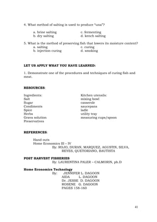 41
4. What method of salting is used to produce “una”?
a. brine salting c. fermenting
b. dry salting d. kench salting
5. What is the method of preserving fish that lowers its moisture content?
a. salting c. curing
b. injection curing d. smoking
LET US APPLY WHAT YOU HAVE LEARNED:
1. Demonstrate one of the procedures and techniques of curing fish and
meat.
RESOURCES:
Ingredients: Kitchen utensils:
Salt mixing bowl
Sugar casserole
Condiments saucepans
Spice ladle
Herbs utility tray
Grava solution measuring cups/spoon
Preservatives
REFERENCES:
Hand outs
Home Economics III – IV
By: ROJO, DURAN, MARQUEZ, AGUSTIN, SILVA,
REYES, QUETORIANO, BAUTISTA
POST HARVEST FISHERIES
By: LAURENTINA PALER – CALMORIN, ph.D
Home Economics Technology
By: JENNIFER L. DAGOON
AIDA L. DAGOON
Dr. JESSE D. DAGOON
ROSENE G. DAGOON
PAGES 158-160
 