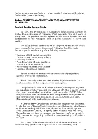 44
drying temperature results in a product that is dry outside still moist or
fresh inside ( case – hardened).
TOTAL QUALITY MANAGEMENT AND FOOD QUALITY SYSTEM
PRINCIPLES
Product Quality System Study
In 1999, the Department of Agriculture commissioned a study on
Global Competitiveness of Philippine Food products. One of 7 parts of
study was the product quality system study which looked into the
conformance of the Philippine food to global standards of safety and
quality.
The study showed that detention at the product destination was a
major reason for low competitiveness of Philippine Food Products.
Products get detained for any of the following reasons:
* Presence of filth and decomposition
* Improper process for low acid foods
* Labeling violation
* Non-declaration of some additives
* Use of prohibited additives
* Microbiological standards not met
* Presence of chemical hazards
It was also noted, that inspections and audits by regulatory
agencies were done sporadically.
Since the study, there had been marked improvements in GMP
implementations in the companies who participated.
Companies who have established food safety management system
are exporters of fishery product, the USA and EU. This is due to the fact
that these countries had mandatory requirements for HACCP. Other
companies who have implemented food safety system are suppliers or
sub-contractors of multi-national such as nestle, Coca-Cola kraft,
Mcdonalds and hotel and restaurant chains.
A GMP and HACCP voluntary certification program was instituted
by the Bureau of Export Trade Promotions in collaboration with Bureau
of Fisheries and Aquatic Resources, Bureau of Food and Drugs and
Food Development Center, an agency of the National Food Authority.
This voluntary certification program had been successful as expected.
Major reason for not getting certification or not renewing certification in
the cost.
Since most of the reasons for detention cited are related to the
manufacturing practices of the processor, a complimentary field
 