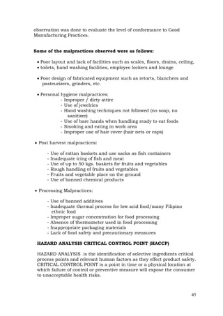 45
observation was done to evaluate the level of conformance to Good
Manufacturing Practices.
Some of the malpractices observed were as follows:
 Poor layout and lack of facilities such as scales, floors, drains, ceiling,
 toilets, hand washing facilities, employee lockers and lounge
 Poor design of fabricated equipment such as retorts, blanchers and
pasteurizers, grinders, etc.
 Personal hygiene malpractices:
- Improper / dirty attire
- Use of jewelries
- Hand washing techniques not followed (no soap, no
sanitizer)
- Use of bare hands when handling ready to eat foods
- Smoking and eating in work area
- Improper use of hair cover (hair nets or caps)
 Post harvest malpractices:
- Use of rattan baskets and use sacks as fish containers
- Inadequate icing of fish and meat
- Use of up to 50 kgs. baskets for fruits and vegetables
- Rough handling of fruits and vegetables
- Fruits and vegetable place on the ground
- Use of banned chemical products
 Processing Malpractices:
- Use of banned additives
- Inadequate thermal process for low acid food/many Filipino
ethnic food
- Improper sugar concentration for food processing
- Absence of thermometer used in food processing
- Inappropriate packaging materials
- Lack of food safety and precautionary measures
HAZARD ANALYSIS CRITICAL CONTROL POINT (HACCP)
HAZARD ANALYSIS is the identification of selective ingredients critical
process points and relevant human factors as they effect product safety.
CRITICAL CONTROL POINT is a point in time or a physical location at
which failure of control or preventive measure will expose the consumer
to unacceptable health risks.
 