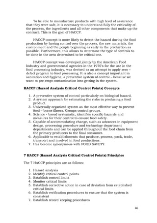 46
To be able to manufacture products with high level of assurance
that they were safe, it is necessary to understand fully the criticality of
the process, the ingredients and all other components that make up the
contract. This is the goal of HACCP.
HACCP concept is more likely to detect the hazard during the food
production by having control over the process, the raw materials, the
environment and the people beginning as early in the production as
possible. Furthermore, this allows to determine the type of controls to
be done in the area determined to be critical one.
HACCP concept was developed jointly by the American Food
Industry and governmental agencies in the 1970’s for the use in the
food processing industry, was devised as an attempt to apply zero –
defect program to food processing. It is also a concept important in
sanitation and hygiene, a preventive system of control – because we
want to pre-empt contamination into getting in the system.
HACCP (Hazard Analysis Critical Control Points) Concepts
1. A preventive system of control particularly on biological hazard.
2. A system approach for estimating the risks in producing a food
product.
3. Universally organized system as the most effective way to prevent
food – borne illness. Groups control groups.
4. Science - based systematic, identifies specific hazards and
measures for their control to ensure food safety.
5. Capable of accommodating change, such as advances in equipment
design, processing procedure and technology department
departments and can be applied throughout the food chain from
the primary producers to the final consumer.
6. Applicable to establishments that produce, process, pack, trade,
transport and involved in food productions.
7. Has become synonymous with FOOD SAFETY.
7 HACCP (Hazard Analysis Critical Control Points) Principles
The 7 HACCP principles are as follows:
1. Hazard analysis
2. Identify critical control points
3. Establish control limits
4. Monitor critical limits
5. Establish corrective action in case of deviation from established
critical limits
6. Establish verification procedures to ensure that the system is
consistent
7. Establish record keeping procedures
 