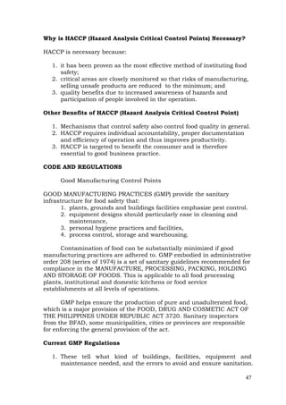 47
Why is HACCP (Hazard Analysis Critical Control Points) Necessary?
HACCP is necessary because:
1. it has been proven as the most effective method of instituting food
safety;
2. critical areas are closely monitored so that risks of manufacturing,
selling unsafe products are reduced to the minimum; and
3. quality benefits due to increased awareness of hazards and
participation of people involved in the operation.
Other Benefits of HACCP (Hazard Analysis Critical Control Point)
1. Mechanisms that control safety also control food quality in general.
2. HACCP requires individual accountability, proper documentation
and efficiency of operation and thus improves productivity.
3. HACCP is targeted to benefit the consumer and is therefore
essential to good business practice.
CODE AND REGULATIONS
Good Manufacturing Control Points
GOOD MANUFACTURING PRACTICES (GMP) provide the sanitary
infrastructure for food safety that:
1. plants, grounds and buildings facilities emphasize pest control.
2. equipment designs should particularly ease in cleaning and
maintenance,
3. personal hygiene practices and facilities,
4. process control, storage and warehousing.
Contamination of food can be substantially minimized if good
manufacturing practices are adhered to. GMP embodied in administrative
order 208 (series of 1974) is a set of sanitary guidelines recommended for
compliance in the MANUFACTURE, PROCESSING, PACKING, HOLDING
AND STORAGE OF FOODS. This is applicable to all food processing
plants, institutional and domestic kitchens or food service
establishments at all levels of operations.
GMP helps ensure the production of pure and unadulterated food,
which is a major provision of the FOOD, DRUG AND COSMETIC ACT OF
THE PHILIPPINES UNDER REPUBLIC ACT 3720. Sanitary inspectors
from the BFAD, some municipalities, cities or provinces are responsible
for enforcing the general provision of the act.
Current GMP Regulations
1. These tell what kind of buildings, facilities, equipment and
maintenance needed, and the errors to avoid and ensure sanitation.
 