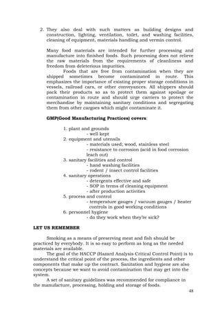 48
2. They also deal with such matters as building designs and
construction, lighting, ventilation, toilet, and washing facilities,
cleaning of equipment, materials handling and vermin control.
Many food materials are intended for further processing and
manufacture into finished foods. Such processing does not relieve
the raw materials from the requirements of cleanliness and
freedom from deleterious impurities.
Foods that are free from contamination when they are
shipped sometimes become contaminated in route. This
emphasizes the importance of existing proper storage conditions in
vessels, railroad cars, or other conveyances. All shippers should
pack their products so as to protect them against spoilage or
contamination in route and should urge carriers to protect the
merchandise by maintaining sanitary conditions and segregating
them from other cargoes which might contaminate it.
GMP(Good Manufacturing Practices) covers:
1. plant and grounds
- well kept
2. equipment and utensils
- materials used; wood, stainless steel
- resistance to corrosion (acid in food corrosion
leach out)
3. sanitary facilities and control
- hand washing facilities
- rodent / insect control facilities
4. sanitary operations
- detergents effective and safe
- SOP in terms of cleaning equipment
- after production activities
5. process and control
- temperature gauges / vacuum gauges / heater
controls in good working conditions
6. personnel hygiene
- do they work when they’re sick?
LET US REMEMBER
Smoking as a means of preserving meat and fish should be
practiced by everybody. It is so easy to perform as long as the needed
materials are available.
The goal of the HACCP (Hazard Analysis Critical Control Point) is to
understand the critical point of the process, the ingredients and other
components that make up the contract. Sanitation and hygiene are also
concepts because we want to avoid contamination that may get into the
system.
A set of sanitary guidelines was recommended for compliance in
the manufacture, processing, holding and storage of foods.
 