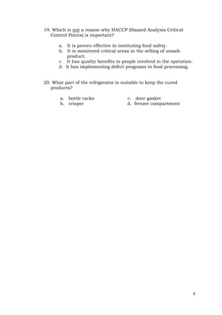 4
19. Which is not a reason why HACCP (Hazard Analysis Critical
Control Points) is important?
a. It is proven effective in instituting food safety.
b. It is monitored critical areas in the selling of unsafe
product.
c. It has quality benefits to people involved in the operation.
d. It has implementing defect programs to food processing.
20. What part of the refrigerator is suitable to keep the cured
products?
a. bottle racks c. door gasket
b. crisper d. freezer compartment
 