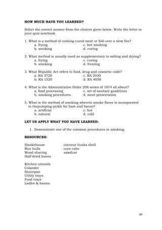 49
HOW MUCH HAVE YOU LEARNED?
Select the correct answer from the choices given below. Write the letter in
your quiz notebook.
1. What is a method of cooking cured meat or fish over a slow fire?
a. frying c. hot smoking
b. smoking d. curing
2. What method is usually used as supplementary to salting and drying?
a. frying c. curing
b. smoking d. freezing
3. What Republic Act refers to food, drug and cosmetic code?
a. RA 3720 c. RA 2030
b. RA 1520 d. RA 4050
4. What is the Administrative Order 208 series of 1974 all about?
a. food processing c. set of sanitary guidelines
b. smoking procedures d. meat preservation
5. What is the method of smoking wherein smoke flavor is incorporated
in thepumping pickle for ham and bacon?
a. artificial c. hot
b. natural d. cold
LET US APPLY WHAT YOU HAVE LEARNED:
1. Demonstrate one of the common procedures in smoking.
RESOURCES:
Smokehouse coconut husks shell
Rice hulls corn cabs
Wood shaving sawdust
Half dried leaves
Kitchen utensils
Colander
Saucepan
Utility trays
Food trays
Ladles & basins
 